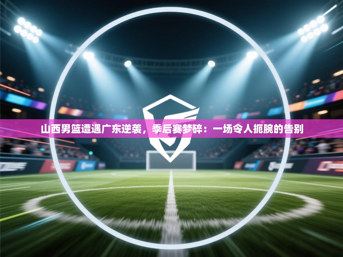 山西男篮遭遇广东逆袭，季后赛梦碎：一场令人扼腕的告别